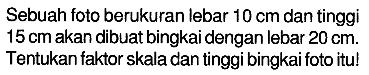 Sebuah foto berukuran lebar  10 cm  dan tinggi  15 cm  akan dibuat bingkai dengan lebar 20 cm. Tentukan faktor skala dan tinggi bingkai foto itu!