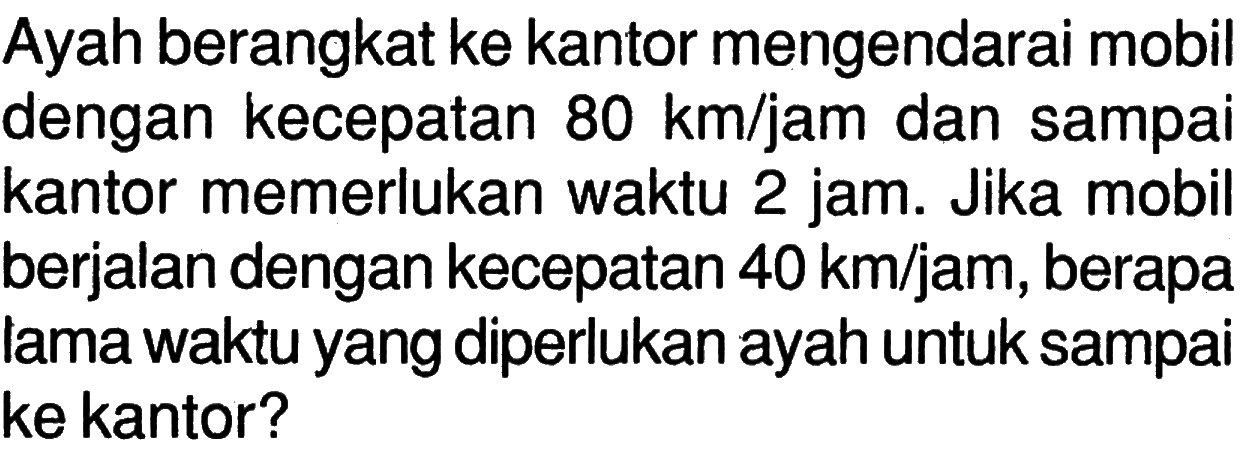 Ayah berangkat ke kantor mengendarai mobil dengan kecepatan 80 km/jam dan sampai kantor memerlukan waktu 2 jam. Jika mobi berjalan dengan kecepatan 40 km/jam, berapa lama waktu yang diperlukan ayah untuk sampa ke kantor?
