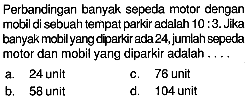 Perbandingan banyak sepeda motor dengan mobil di sebuah tempat parkir adalah 10:3. Jika banyak mobil yang diparkir ada 24, jumlah sepeda motor dan mobil yang diparkir adalah ....