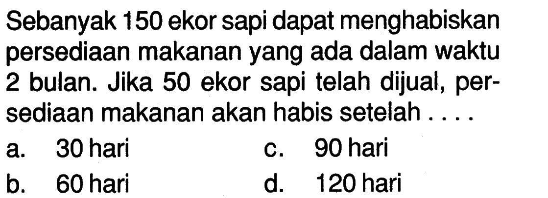 Sebanyak 150 ekor sapi dapat menghabiskan persediaan makanan yang ada dalam waktu 2 bulan. Jika 50 ekor sapi telah dijual, persediaan makanan akan habis setelah....