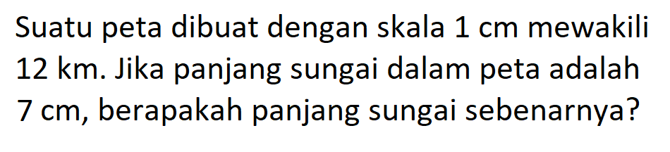 Suatu peta dibuat dengan skala 1 cm mewakili 12 km. Jika panjang sungai dalam peta adalah 7 cm, berapakah panjang sungai sebenarnya?