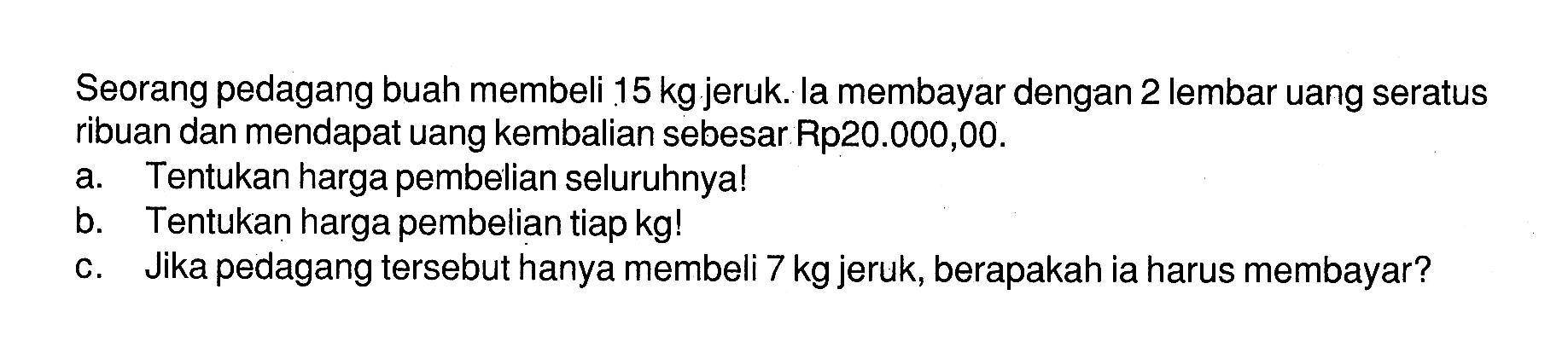 Seorang pedagang buah membeli  15 kg  jeruk. la membayar dengan 2 lembar uang seratus ribuan dan mendapat uang kembalian sebesar Rp20.000,00.
a. Tentukan harga pembelian seluruhnya!
b. Tentukan harga pembelian tiap  kg  !
c. Jika pedagang tersebut hanya membeli  7 kg  jeruk, berapakah ia harus membayar?