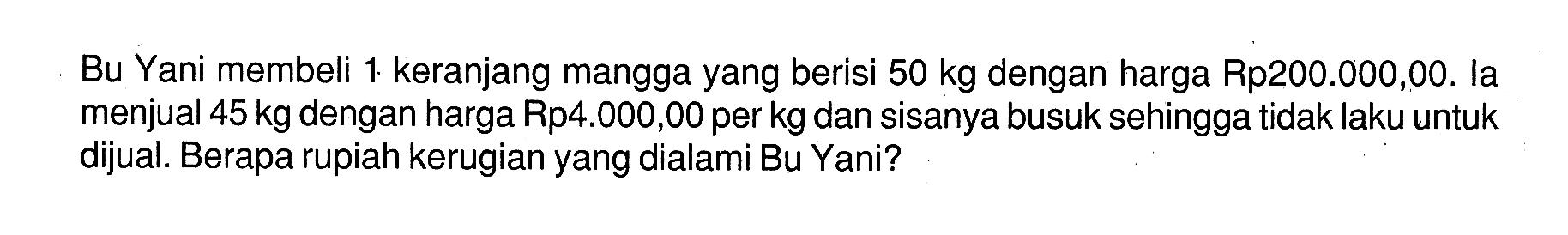 Bu Yani membeli 1. keranjang mangga yang berisi 50 kg dengan harga Rp200 000,00. la menjual 45 kg dengan harga Rp4.000,00 per kg dan sisanya busuk sehingga tidak laku untuk dijual. Berapa rupiah kerugian yang dialami Bu Yani?