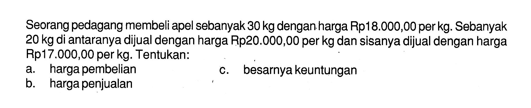 Seorang pedagang membeli apel sebanyak  30 kg  dengan harga Rp18.000,00  per kg. Sebanyak  20 kg  di antaranya dijual dengan harga Rp20.000,00 per kg dan sisanya dijual dengan harga Rp17.000,00 per kg. Tentukan: a. harga pembelian b. harga penjualan c. besarnya keuntungan 