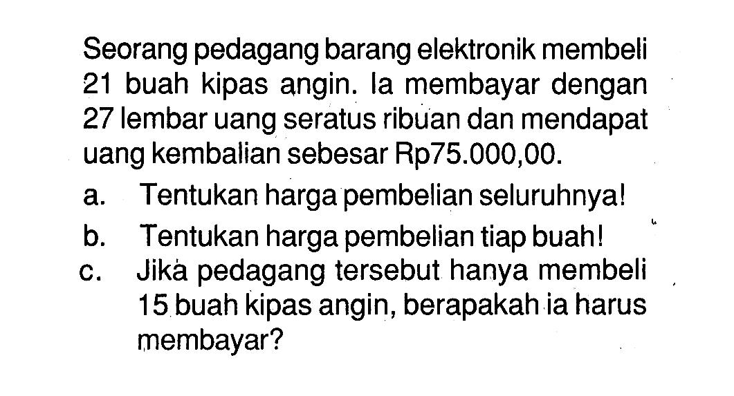 Seorang pedagang barang elektronik membeli 21 buah kipas angin. la membayar dengan 27 lembar uang seratus ribuan dan mendapat uang kembalian sebesar Rp75.000,00.a. Tentukan harga pembelian seluruhnya!b. Tentukan harga pembelian tiap buah!c. Jika pedagang tersebut hanya membeli 15 buah kipas angin, berapakah ia harus membayar?