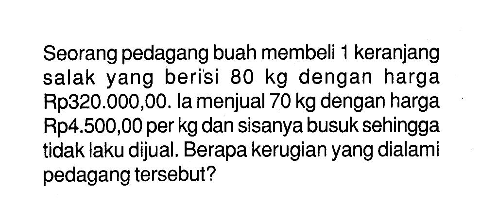 Seorang pedagang buah membeli 1 keranjang salak yang berisi 80 kg dengan harga Rp320.000,00. la menjual 70 kg dengan harga Rp4.500,00 per kg dan sisanya busuk sehingga tidak laku dijual. Berapa kerugian yang dialami pedagang tersebut?