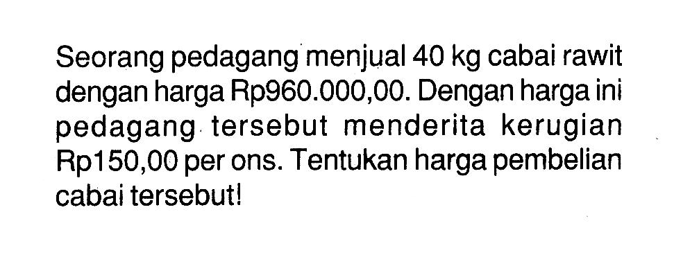 Seorang pedagang menjual 40 kg cabai rawit dengan harga Rp960.000,00. Dengan harga ini pedagang tersebut menderita kerugian Rp150,00 per ons. Tentukan harga pembelian cabai tersebut!