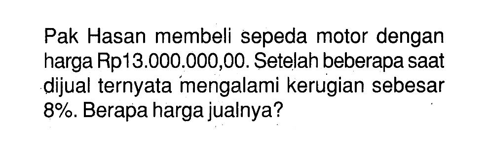 Pak Hasan membeli sepeda motor dengan harga Rp13.000.000,00. Setelah beberapa saat dijual ternyata mengalami kerugian sebesar 8%. Berapa harga jualnya?