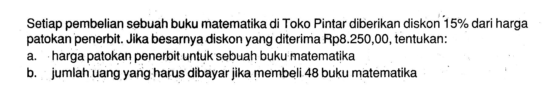 Setiap pembelian sebuah buku matematika di Toko Pintar diberikan diskon 15% dari harga patokan penerbit. Jika besarnya diskon yang diterima Rp8.250,00, tentukan:a. harga patokan penerbit untuk sebuah buku matematikab. jumlah uang yang harus dibayar jika membeli 48 buku matematika