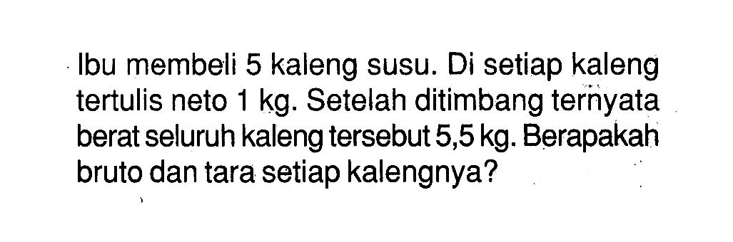 Ibu membeli 5 kaleng susu. Di setiap kaleng tertulis neto 1 kg. Setelah ditimbang ternyata berat seluruh kaleng tersebut 5,5 kg. Berapakah bruto dan tara setiap kalengnya?