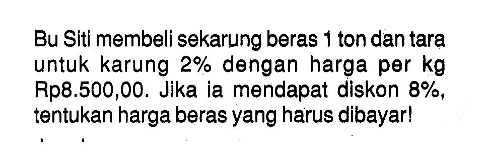 Bu Siti membeli sekarung beras 1 ton dan tara untuk karung 2% dengan harga per kg Rp8.500,00. Jika ia mendapat diskon 8%, tentukan harga beras yang harus dibayar!