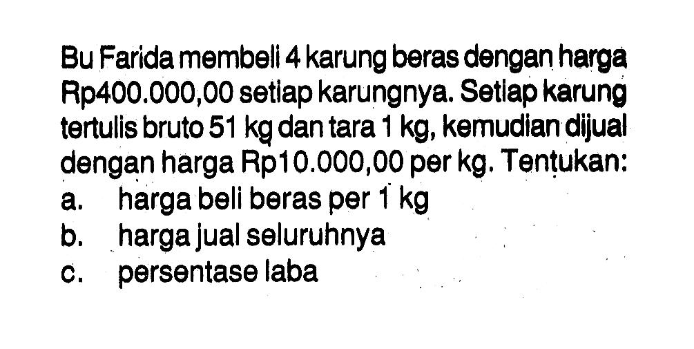 Bu Farida membeli 4 karung beras dengan harga Rp400.000,00 setiap karungnya. Setlap karung tertulis bruto 51 kg dan tara 1 kg, kemudian dijual dengan harga Rp10.000,00 per kg. Tentukan: a. harga beli beras per 1 kg b. harga jual seluruhnya c. persentase laba