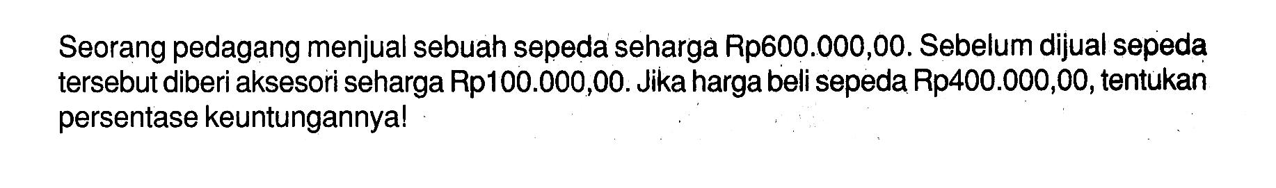 Seorang pedagang menjual sebuah sepeda seharga Rp600.000,00. Sebelum dijual sepeda tersebut diberi aksesori seharga Rp100.000,00. Jika harga beli sepeda Rp400.000,00, tentukan persentase keuntungannya!