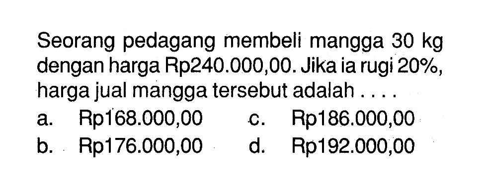 Seorang pedagang membeli mangga 30 kg dengan harga Rp240.000,00. Jika ia rugi 20%, harga jual mangga tersebut adalah ....