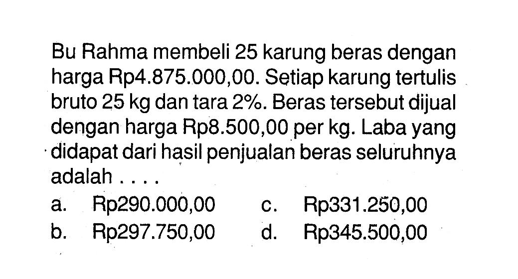 Bu Rahma membeli 25 karung beras dengan harga Rp4.875.000,00. Se tiap karungtertulis bruto  25 kg  dantara  2% . Beras  tersebut dijual dengan harga Rp8.500,00 per kg. Laba yang didapat dari hasil penjualan beras seluruhnya adalah ....