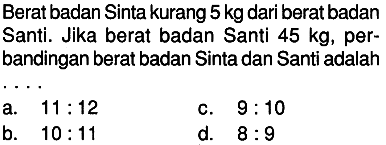 Berat badan Sinta kurang 5 kg dari berat badan Santi. Jika berat badan Santi 45 kg, perbandingan berat badan Sinta dan Santi adalah .... a. 11:12 b. 10:11 c. 9:10 d. 8:9