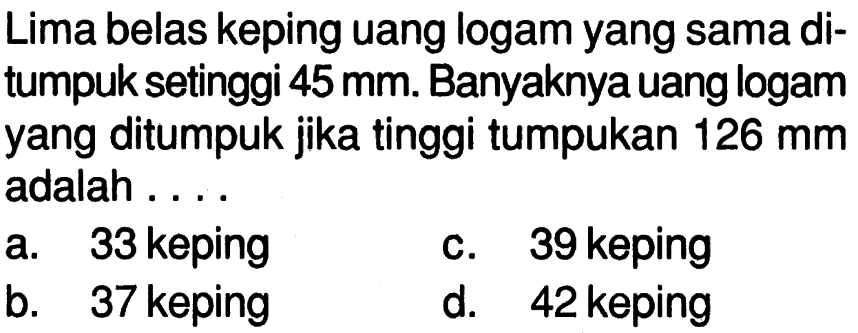 Lima belas keping uang logam yang sama di- tumpuk setinggi 45 mm. Banyaknya uang logam yang ditumpuk jika tinggi tumpukan 126 mm adalah . . . .