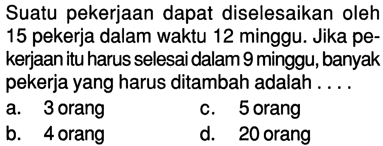 Suatu pekerjaan dapat diselesaikan oleh 15 pekerja dalam waktu 12 minggu. Jika pekerjaan itu harus selesai dalam 9 minggu, banyak pekerja yang harus ditambah adalah 