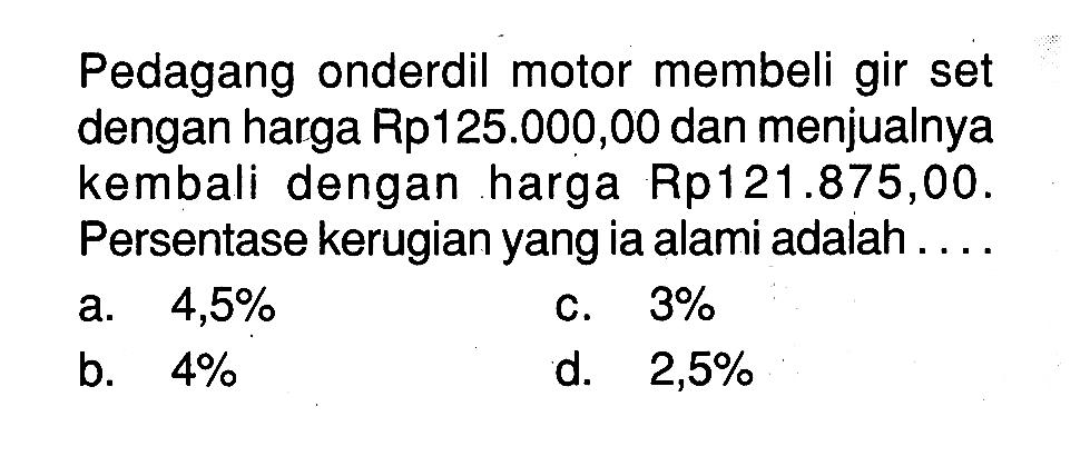 Pedagang onderdil motor membeli gir set dengan harga Rp125.000,00 dan menjualnya kembali dengan harga Rp121.875,00. Persentase kerugian yang ia alami adalah....