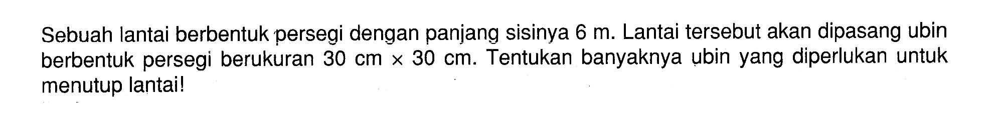 Sebuah lantai berbentuk persegi dengan panjang sisinya 6 m . Lantai tersebut akan dipasang ubin berbentuk persegi berukuran 30 cm x 30 cm. Tentukan banyaknya ubin yang diperlukan untuk menutup lantai!