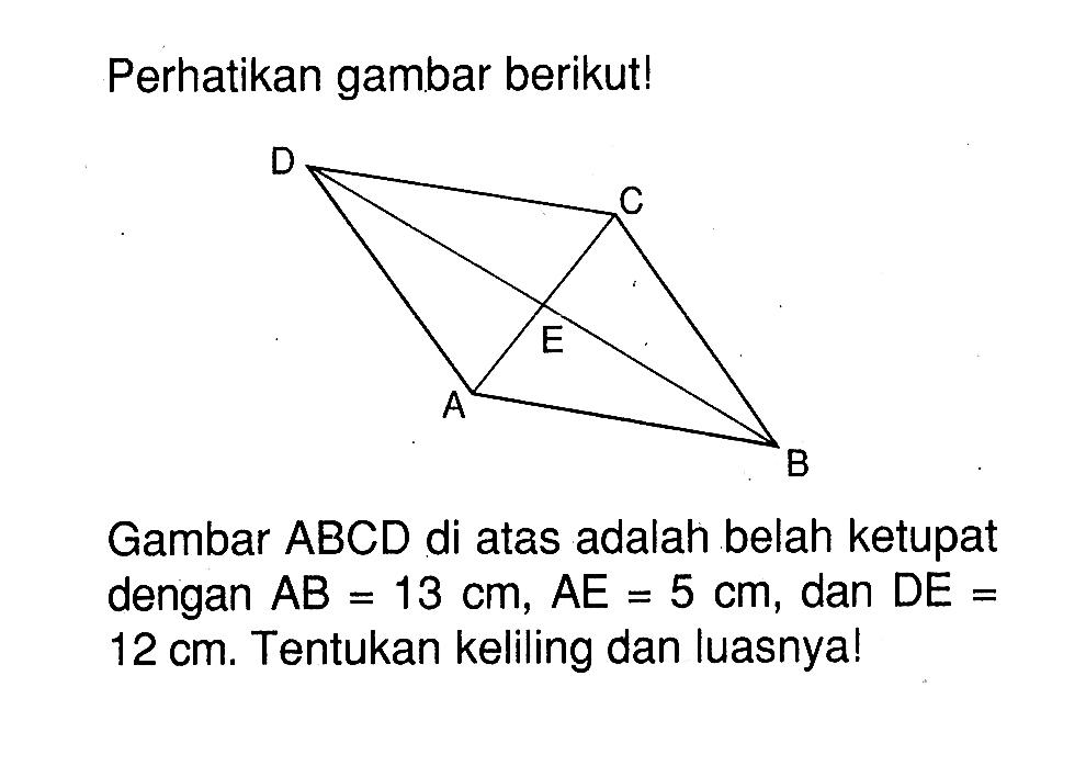 Perhatikan gambar berikut! ABCDE Gambar ABCD di atas adalah belah ketupat dengan AB=13 cm, AE=5 cm, dan DE=12 cm. Tentukan keliling dan luasnya!