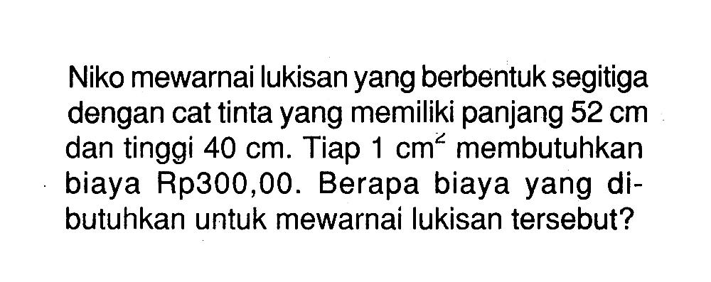 Niko mewarnai lukisan yang berbentuk segitiga dengan cat tinta yang memiliki panjang 52 cm dan tinggi 40 cm. Tiap 1 cm^2 membutuhkan biaya Rp300,00. Berapa biaya yang dibutuhkan untuk mewarnai lukisan tersebut?