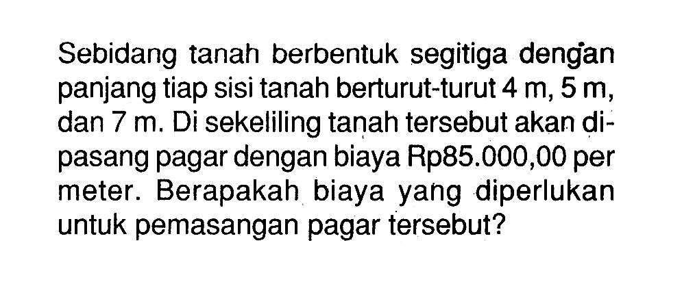 Sebidang tanah berbentuk segitiga dengan panjang tiap sisi tanah berturut-turut  4m, 5m , dan  7m . Di sekeliling tanah tersebut akan dipasang pagar dengan biaya Rp85.000,00 per meter. Berapakah biaya yang diperlukan untuk pemasangan pagar tersebut?