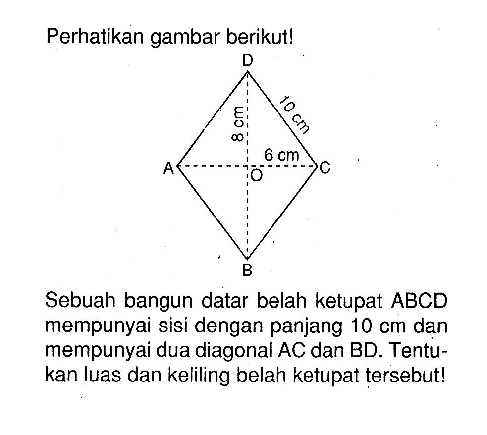 Perhatikan gambar berikut! D 10 cm 8 cm 6 cm A O C BSebuah bangun datar belah ketupat  ABCD  mempunyai sisi dengan panjang  10 cm  dan mempunyai dua diagonal  AC  dan BD. Tentukan luas dan keliling belah ketupat tersebut!