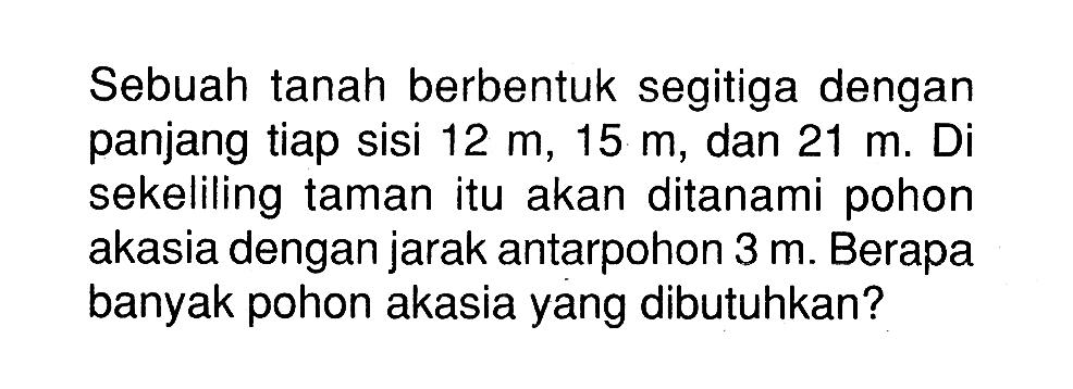 Sebuah tanah berbentuk segitiga dengan panjang tiap sisi 12 m, 15 m, dan 21 m. Di sekeliling taman itu akan ditanami pohon akasia dengan jarak antarpohon 3 m. Berapa banyak pohon akasia yang dibutuhkan?