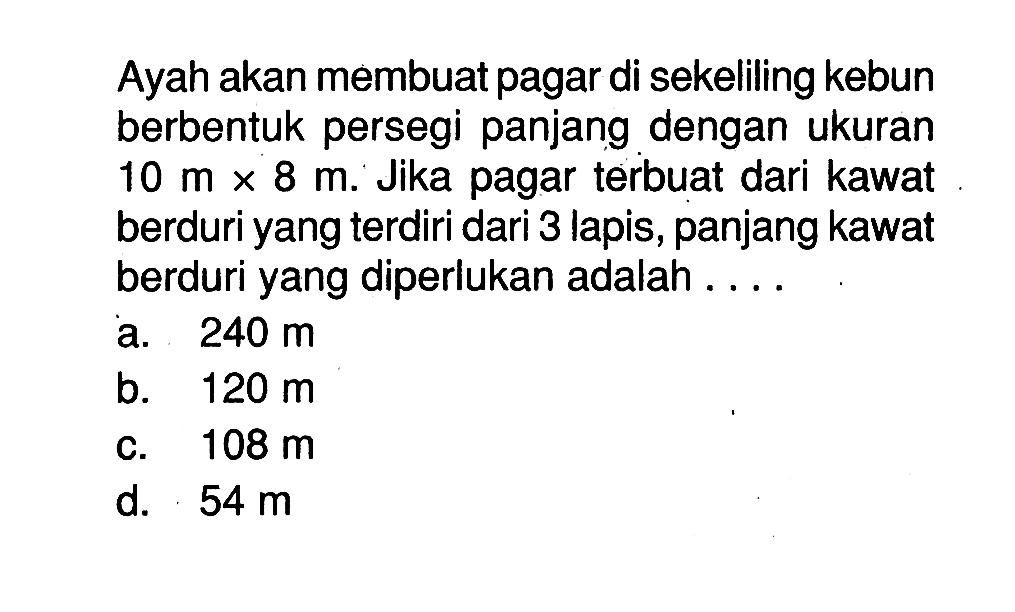 Ayah akan membuat pagar di sekeliling kebun berbentuk persegi panjang dengan ukuran 10 mx8 m. Jika pagar terbuat dari kawat berduri yang terdiri dari 3 lapis, panjang kawat berduri yang diperlukan adalah ....