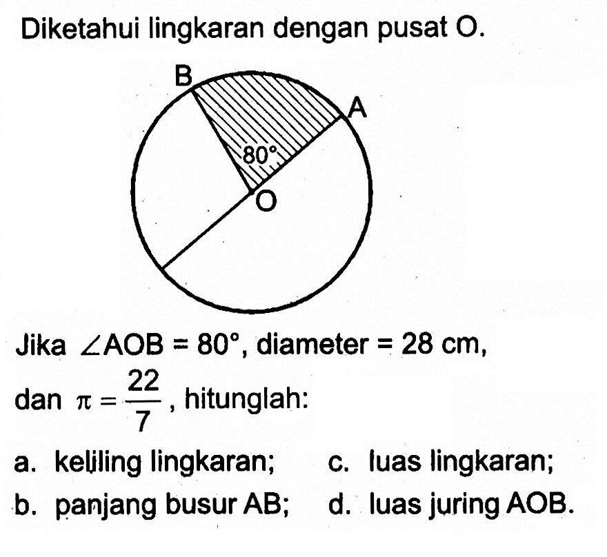 Diketahui lingkaran dengan pusat O. B A O 80
Jika sudut AOB=80, diameter =28 cm, dan pi=22/7, hitunglah:
a. keliling lingkaran;
c. luas lingkaran;
b. panjang busur AB;
d. luas juring AOB. 