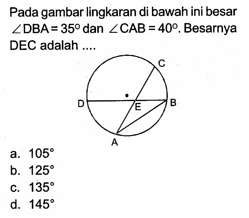 Pada gambar lingkaran di bawah ini besar sudut DBA = 35 dan sudut CAB = 40. Besarnya DEC adalah ....
C D E B A 
a.  105 
b.  125 
c.  135 
d.  145 