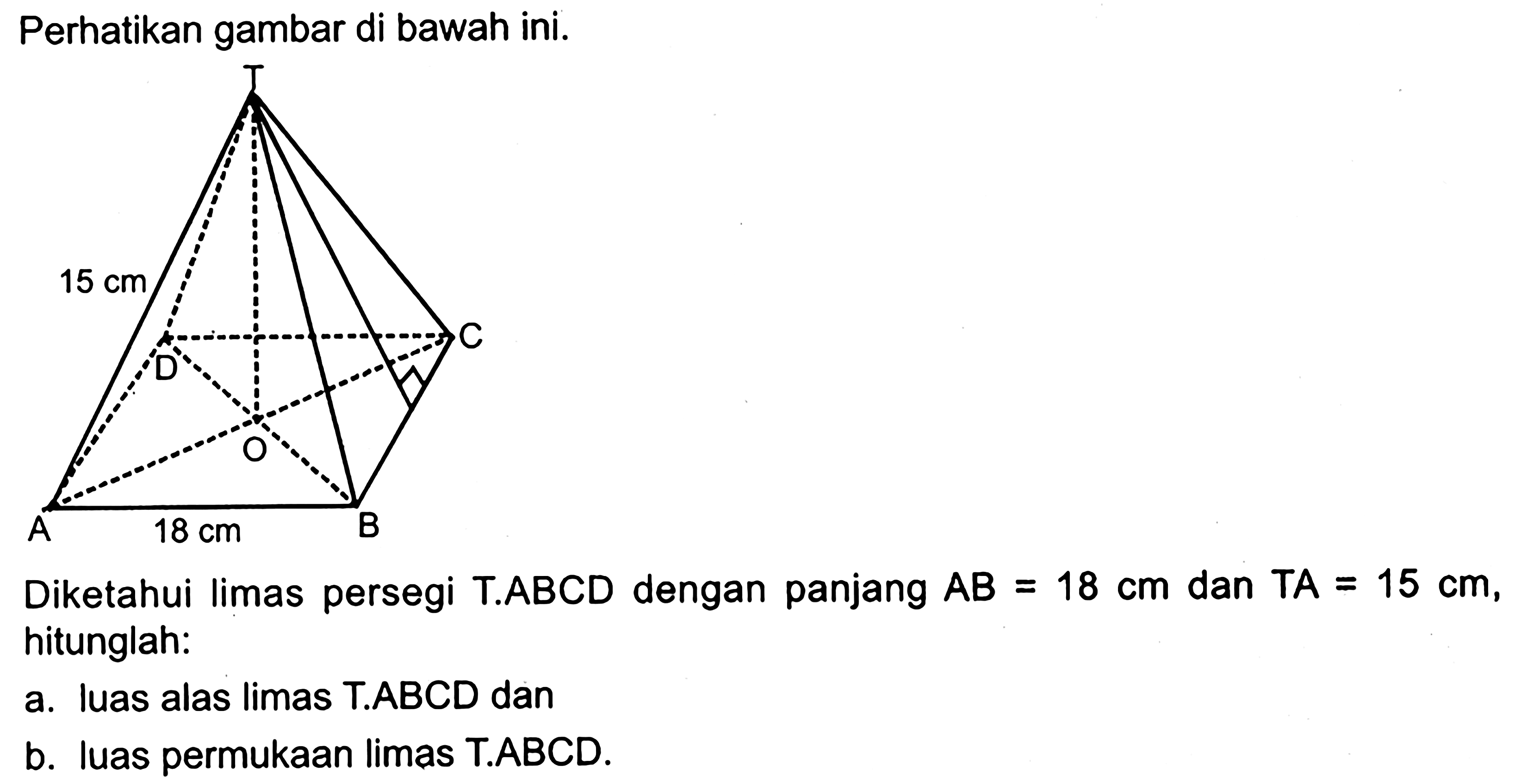 Perhatikan gambar di bawah ini.Diketahui limas persegi T.ABCD dengan panjang AB=18 cm dan TA=15 cm, hitunglah:a. luas alas limas T.ABCD danb. luas permukaan limas T.ABCD.