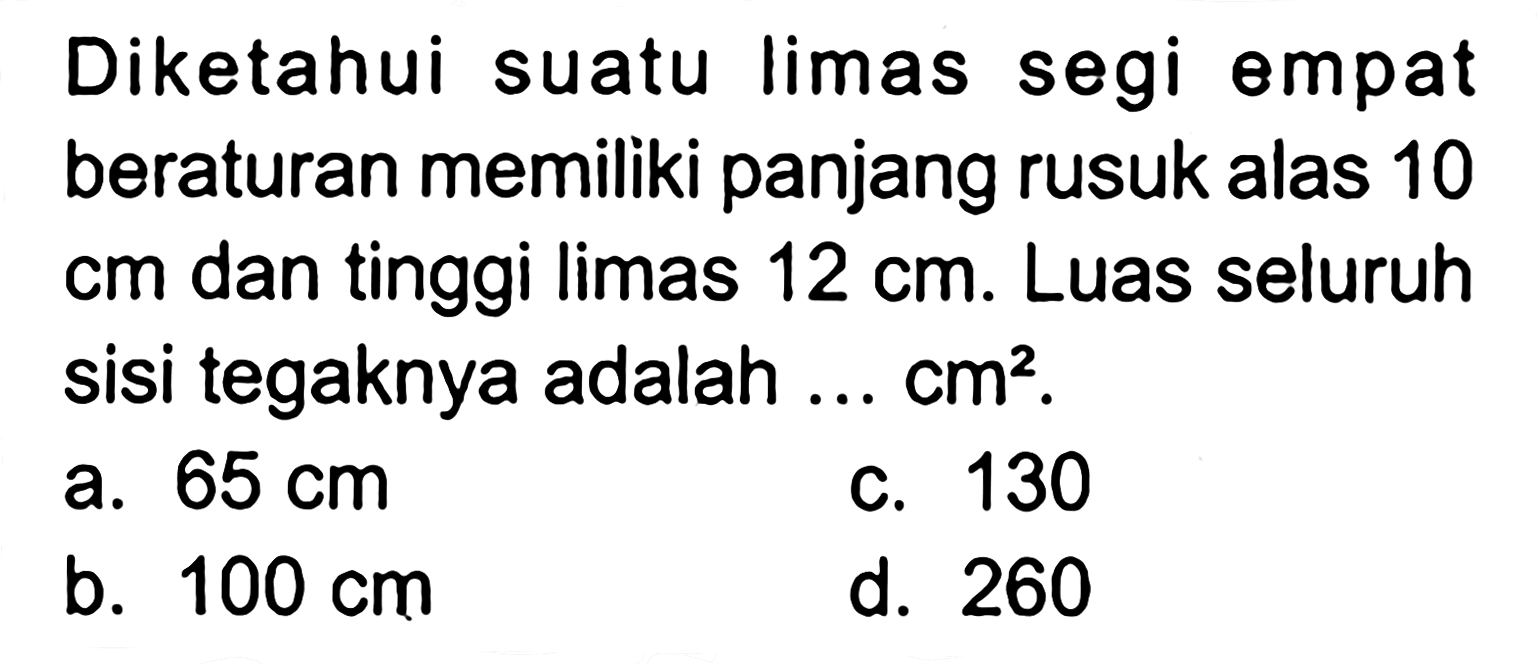 Diketahui suatu limas segi empat beraturan memiliki panjang rusuk alas 10 cm  dan tinggi limas  12 cm . Luas seluruh sisi tegaknya adalah ...  cm^2.
