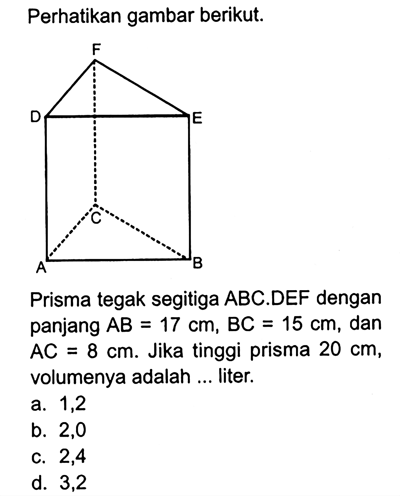 Perhatikan gambar berikut. Prisma tegak segitiga ABC.DEF dengan panjang AB=17 cm, BC=15 cm, dan  AC=8 cm. Jika tinggi prisma 20 cm, volumenya adalah ... liter.