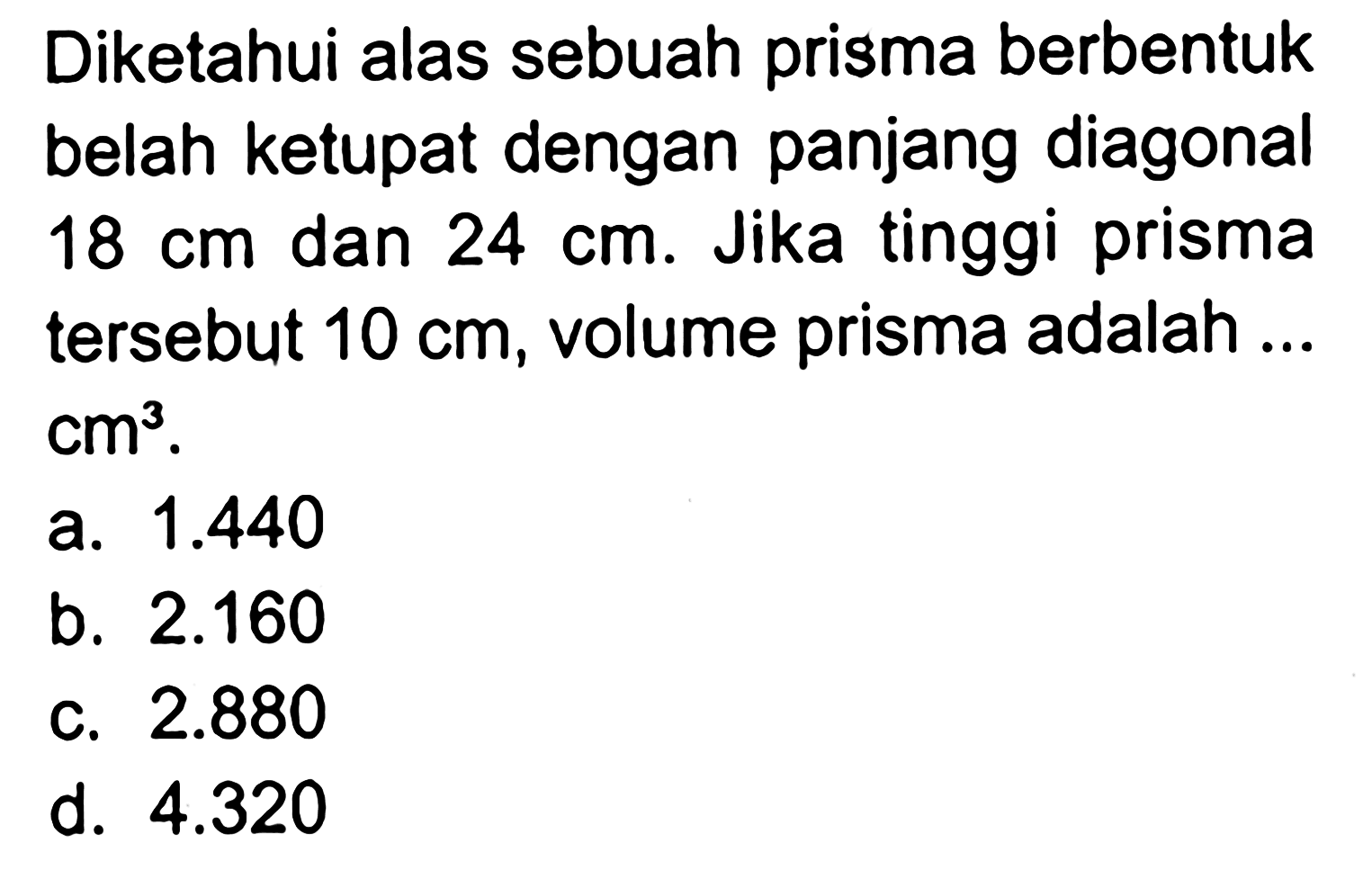 Diketahui alas sebuah prisma berbentuk belah ketupat dengan panjang diagonal 18 cm  dan  24 cm . Jika tinggi prisma tersebut  10 cm , volume prisma adalah ...  cm^3 .
