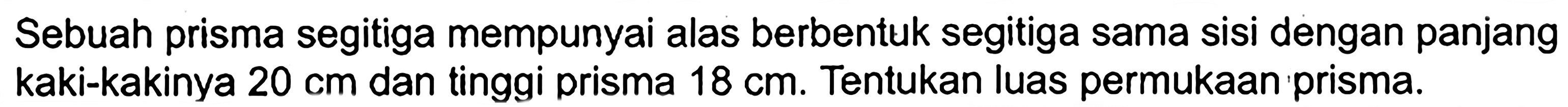 Sebuah prisma segitiga mempunyai alas berbentuk segitiga sama sisi dengan panjang kaki-kakinya  20 cm  dan tinggi prisma  18 cm . Tentukan luas permukaan prisma.