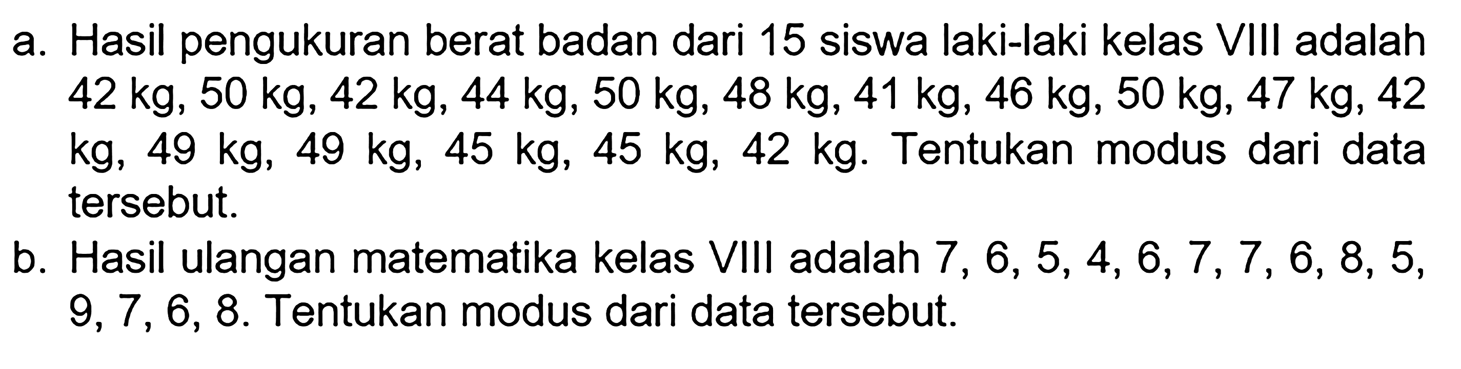 a. Hasil pengukuran berat badan dari 15 siswa laki-laki kelas VIII adalah 42 kg, 50 kg, 42 kg, 44 kg, 50 kg, 48 kg, 41 kg, 46 kg, 50 kg, 47 kg, 42 kg, 49 kg, 49 kg, 45 kg, 45 kg, 42 kg. Tentukan modus dari data tersebut. 
b. Hasil ulangan matematika kelas VIII adalah 7,6,5,4,6,7,7,6,8,5,9,7,6,8. Tentukan modus dari data tersebut. 