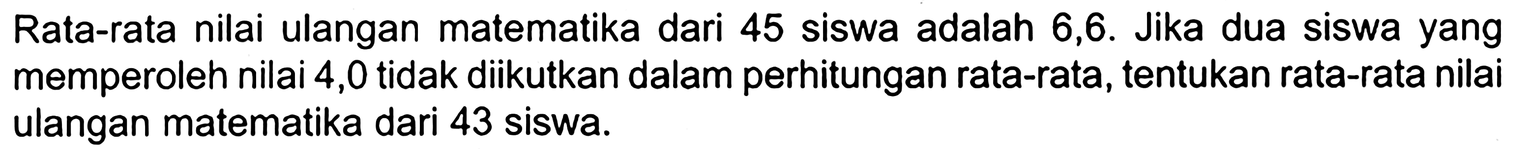 Rata-rata nilai ulangan matematika dari 45 siswa adalah 6,6. Jika dua siswa yang memperoleh nilai 4,0 tidak diikutkan dalam perhitungan rata-rata, tentukan rata-rata nilai ulangan matematika dari 43 siswa. 