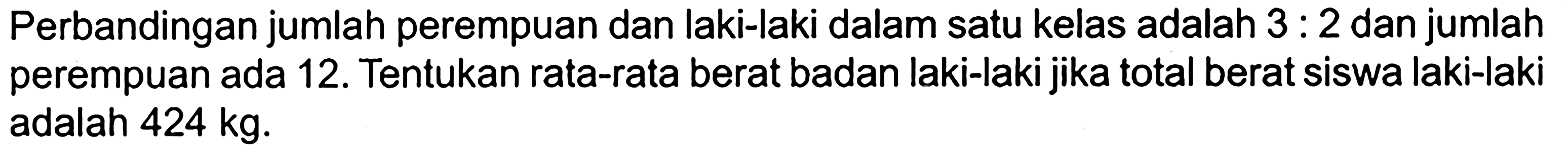 Perbandingan jumlah perempuan dan laki-laki dalam satu kelas adalah 3: 2 dan jumlah perempuan ada 12. Tentukan rata-rata berat badan laki-laki jika total berat siswa laki-laki adalah 424 kg.