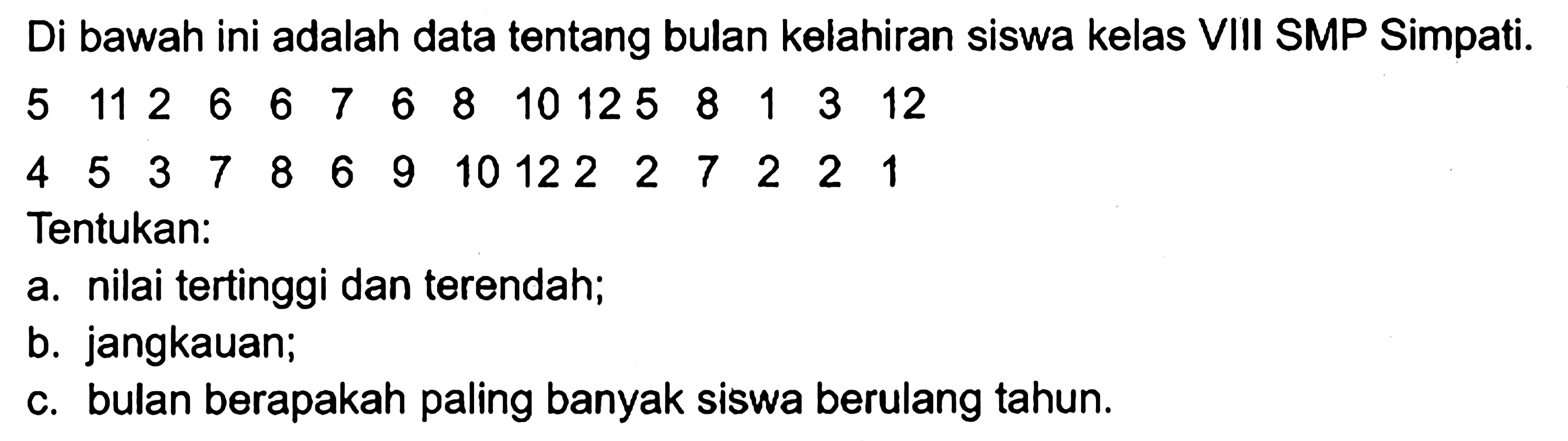 Di bawah ini adalah data tentang bulan kelahiran siswa kelas VIII SMP Simpati. 5 11 2 6 6 7 6 8 10 12 5 8 1 3 12 4 5 3 7 8 6 9 10 12 2 2 7 2 2 1 Tentukan: a. nilai tertinggi dan terendah; b. jangkauan; c. bulan berapakah paling banyak siswa berulang tahun.