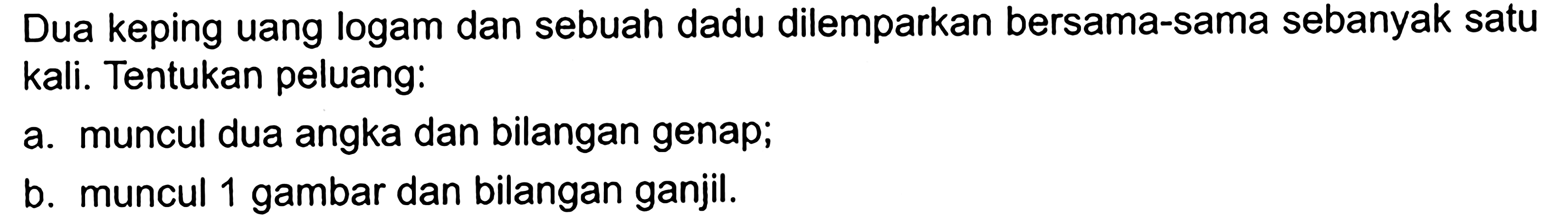 Dua keping uang logam dan sebuah dadu dilemparkan bersama-sama sebanyak satu kali. Tentukan peluang: a. muncul dua angka dan bilangan genap; b. muncul 1 gambar dan bilangan ganjil.