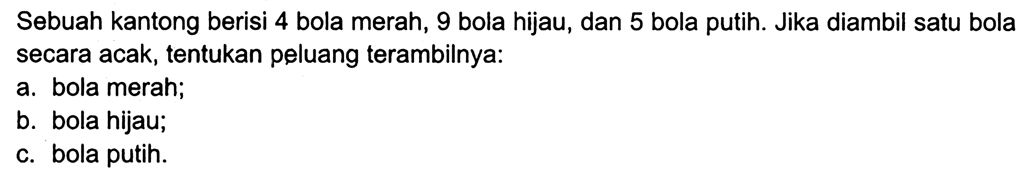 Sebuah kantong berisi 4 bola merah, 9 bola hijau, dan 5 bola putih. Jika diambil satu bola secara acak, tentukan peluang terambilnya:a. bola merah;b. bola hijau;c. bola putih.