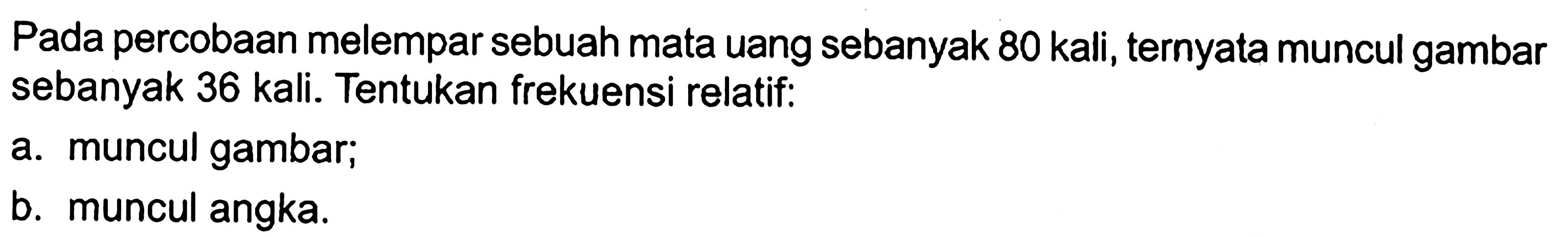 Pada percobaan melempar sebuah mata uang sebanyak 80 kali, ternyata muncul gambar sebanyak 36 kali. Tentukan frekuensi relatif: a. muncul gambar; b. muncul angka.