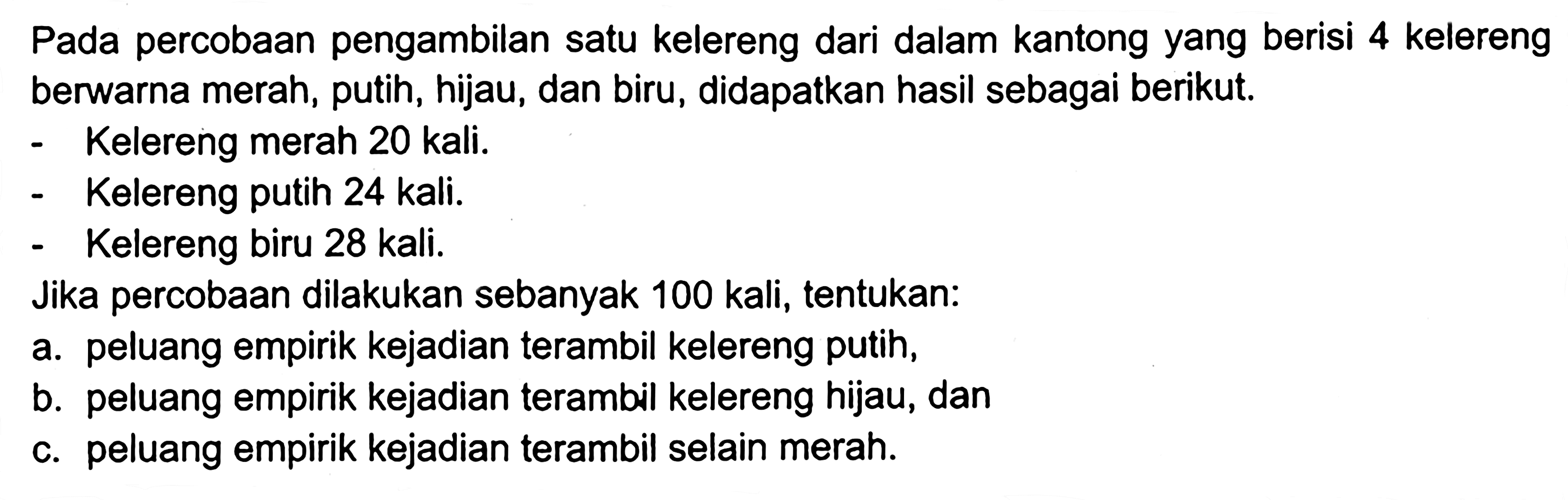 Pada percobaan pengambilan satu kelereng dari dalam kantong yang berisi 4 kelereng berwarna merah, putih, hijau, dan biru, didapatkan hasil sebagai berikut. - Kelereng merah 20 kali. - Kelereng putih 24 kali. - Kelereng biru 28 kali. Jika percobaan dilakukan sebanyak 100 kali, tentukan: a. peluang empirik kejadian terambil kelereng putih, b. peluang empirik kejadian terambil kelereng hijau, dan c. peluang empirik kejadian terambil selain merah.