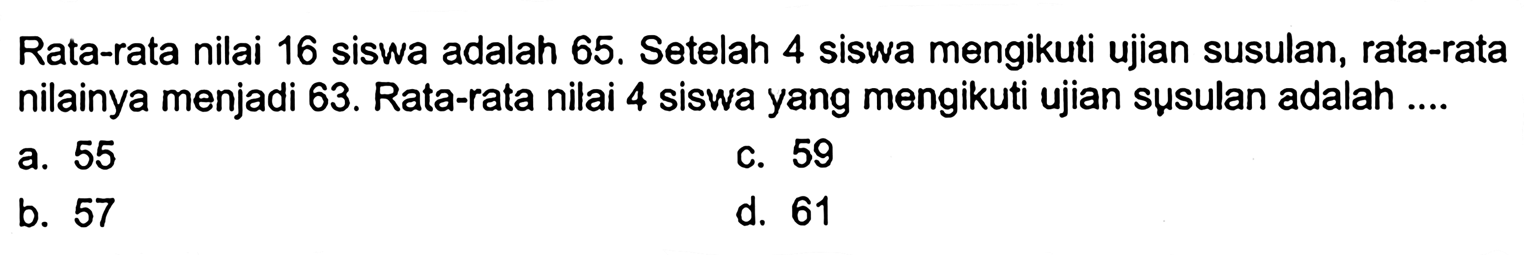 Rata-rata nilai 16 siswa adalah 65. Setelah 4 siswa mengikuti ujian susulan, rata-rata nilainya menjadi 63. Rata-rata nilai 4 siswa yang mengikuti ujian susulan adalah ....
