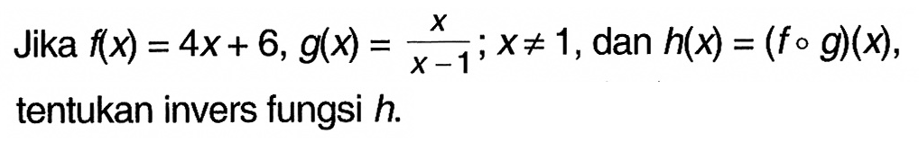 Jika f(x)=4 x+6, g(x)=x/x-1 ;x =/= 1 , dan h(x)=(f o g)(x) tentukan invers fungsi h.