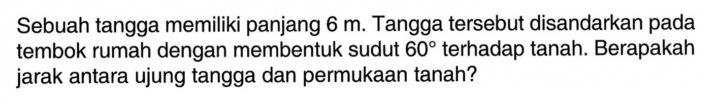 Sebuah tangga memiliki panjang  6 m . Tangga tersebut disandarkan pada tembok rumah dengan membentuk sudut  60  terhadap tanah. Berapakah jarak antara ujung tangga dan permukaan tanah?