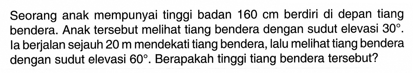 Seorang anak mempunyai tinggi badan 160 cm berdiri di depan tiang bendera. Anak tersebut meli tiang bendera dengan sudut elevasi 30. la berjalan sejauh 20 m mendekati tiang bendera, lalu meli tiang bendera dengan sudut elevasi 60. Berapakah tinggi tiang bendera tersebut?