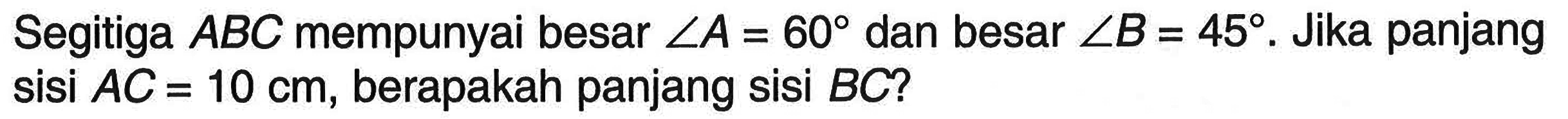 Segitiga ABC mempunyai besar sudut A=60 dan besar sudut B=45. Jika panjang sisi AC=10 cm, berapakah panjang sisi BC?